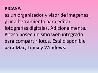PICASA
es un organizador y visor de imágenes,
y una herramienta para editar
fotografías digitales. Adicionalmente,
Picasa posee un sitio web integrado
para compartir fotos. Está disponible
para Mac, Linux y Windows.
 