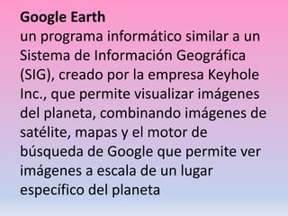 Google Earth
un programa informático similar a un
Sistema de Información Geográfica
(SIG), creado por la empresa Keyhole
Inc., que permite visualizar imágenes
del planeta, combinando imágenes de
satélite, mapas y el motor de
búsqueda de Google que permite ver
imágenes a escala de un lugar
específico del planeta
 