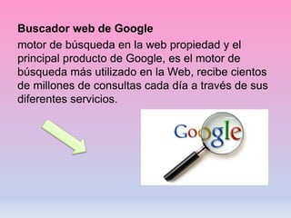 Buscador web de Google
motor de búsqueda en la web propiedad y el
principal producto de Google, es el motor de
búsqueda más utilizado en la Web, recibe cientos
de millones de consultas cada día a través de sus
diferentes servicios.
 