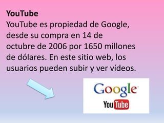 YouTube
YouTube es propiedad de Google,
desde su compra en 14 de
octubre de 2006 por 1650 millones
de dólares. En este sitio web, los
usuarios pueden subir y ver vídeos.
 
