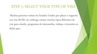 STEP 1: SELECT YOUR TYPE OF VISA
Muchas personas visitan los Estados Unidos por placer o negocios
con visa B1/B2, sin embargo existen muchos tipos diferentes de
visa para estudio, programas de intercambio, trabajo e inversión en
dicho país.
 