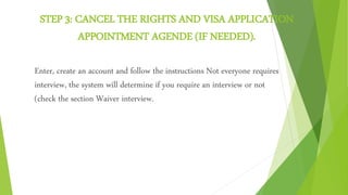 STEP 3: CANCEL THE RIGHTS AND VISA APPLICATION
APPOINTMENT AGENDE (IF NEEDED).
Enter, create an account and follow the instructions Not everyone requires
interview, the system will determine if you require an interview or not
(check the section Waiver interview.
 