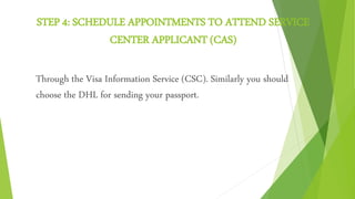 STEP 4: SCHEDULE APPOINTMENTS TO ATTEND SERVICE
CENTER APPLICANT (CAS)
Through the Visa Information Service (CSC). Similarly you should
choose the DHL for sending your passport.
 