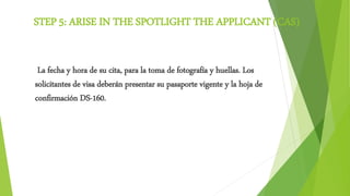 STEP 5: ARISE IN THE SPOTLIGHT THE APPLICANT (CAS)
La fecha y hora de su cita, para la toma de fotografía y huellas. Los
solicitantes de visa deberán presentar su pasaporte vigente y la hoja de
confirmación DS-160.
 