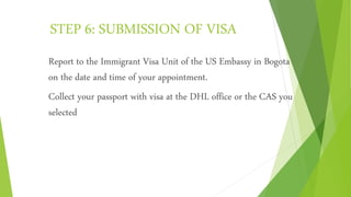 STEP 6: SUBMISSION OF VISA
Report to the Immigrant Visa Unit of the US Embassy in Bogota
on the date and time of your appointment.
Collect your passport with visa at the DHL office or the CAS you
selected
 