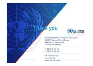 Thank you 
United Nations Office for Disaster Risk Reduction 
UNISDR Regional Office for Europe 
UN House, 14 Rue Montoyer 
1000 Brussels, Belgium 
T: +32 (0) 22 902 588 
F: +32 (0) 22 904 950 
isdr-europe@un.org 
www.unisdr.org 
www.unisdr.org/europe 
