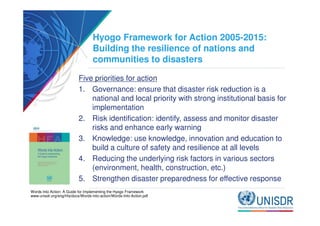 Hyogo Framework for Action 2005-2015: 
Building the resilience of nations and 
communities to disasters 
Five priorities for action 
1. Governance: ensure that disaster risk reduction is a 
national and local priority with strong institutional basis for 
implementation 
2. Risk identification: identify, assess and monitor disaster 
risks and enhance early warning 
3. Knowledge: use knowledge, innovation and education to 
build a culture of safety and resilience at all levels 
4. Reducing the underlying risk factors in various sectors 
(environment, health, construction, etc.) 
5. Strengthen disaster preparedness for effective response 
Words Into Action: A Guide for Implementing the Hyogo Framework 
www.unisdr.org/eng/hfa/docs/Words-into-action/Words-Into-Action.pdf 
 