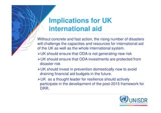 Implications for UK 
international aid 
Without concrete and fast action, the rising number of disasters 
will challenge the capacities and resources for international aid 
of the UK as well as the whole international system. 
UK should ensure that ODA is not generating new risk 
UK should ensure that ODA investments are protected from 
disaster risk 
UK should invest in prevention domestically now to avoid 
draining financial aid budgets in the future. 
UK as a thought leader for resilience should actively 
participate in the development of the post-2015 framework for 
DRR. 
 