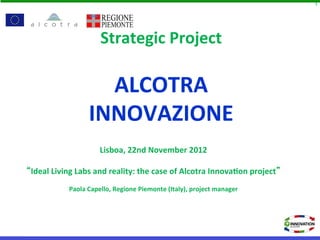 1




                             Strategic	
  Project	
  
                                     	
  
                          ALCOTRA	
  
                        INNOVAZIONE	
  
                                                      	
  
                                                 	
   	
  
                             Lisboa,	
  22nd	
  November	
  2012	
  

Ideal	
  Living	
  Labs	
  and	
  reality:	
  the	
  case	
  of	
  Alcotra	
  Innova=on	
  project 	
  
                                                   	
  
               Paola	
  Capello,	
  Regione	
  Piemonte	
  (Italy),	
  project	
  manager	
  
 