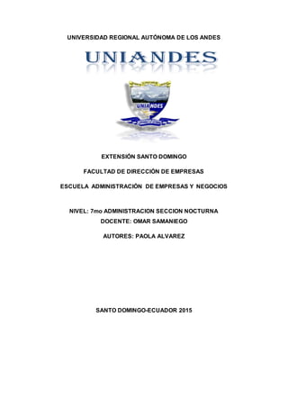 UNIVERSIDAD REGIONAL AUTÓNOMA DE LOS ANDES
EXTENSIÓN SANTO DOMINGO
FACULTAD DE DIRECCIÓN DE EMPRESAS
ESCUELA ADMINISTRACIÓN DE EMPRESAS Y NEGOCIOS
NIVEL: 7mo ADMINISTRACION SECCION NOCTURNA
DOCENTE: OMAR SAMANIEGO
AUTORES: PAOLA ALVAREZ
SANTO DOMINGO-ECUADOR 2015
 