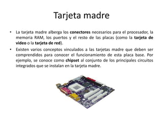 Tarjeta madre
• La tarjeta madre alberga los conectores necesarios para el procesador, la
  memoria RAM, los puertos y el resto de las placas (como la tarjeta de
  video o la tarjeta de red).
• Existen varios conceptos vinculados a las tarjetas madre que deben ser
  comprendidos para conocer el funcionamiento de esta placa base. Por
  ejemplo, se conoce como chipset al conjunto de los principales circuitos
  integrados que se instalan en la tarjeta madre.
 