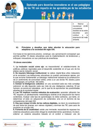 4. Retomar y
manufacturar 22.000
computadores
obsoletos de las sedes
educativas para
contribuir a la
preservación del medio
ambiente.
iii) Principios y desafíos que debe abordar la educación para
adaptarse a la sociedad del siglo XXI.
Con base en los ejercicios previos, construya una aproximación conceptual que
permita perfilar 10 claves educativas para la implementación de tendencias y
enfoques innovadores en sus prácticas de enseñanza:
10 claves esenciales
1. La inclusión social como eje: es trascendental el establecimiento de
políticas públicas regionales para el desarrollo sostenible en el que uno de los
pilares sea la inclusión social.
2. Se requiere liderazgo institucional: la cultura digital lleva años instaurada
en la sociedad. Las instituciones educativas no pueden permanecer ajenas, por
lo que se torna fundamental un liderazgo institucional basado en la construcción
de un sentimiento de comunidad sólido, unido a un uso de las TIC desde y para
la pedagogía y el currículo del centro.
3. Extraer la Inteligencia colectiva: en una sociedad cada vez más compleja
sobrevivir en ella depende cada vez más de una inteligencia colectiva. El ser
humano es social por naturaleza, por lo que ha de aprovechar las posibilidades
abiertas de la sociedad digital.
4. Las TIC implican nuevos métodos de evaluación: aprender utilizando las
TIC requiere un planteamiento metodológico distinto al de adquisición de meros
contenidos. Evaluar este tipo de aprendizajes no debe centrarse, por tanto, en
determinar el éxito en adquisición de contenidos sino en el dominio de las
competencias del siglo XXI.
5. Hay que romper el mito de los nativos digitales, es decir, la consideración
de que todos los jóvenes son nativos digitales y dominan las TIC para usos de
provecho en el siglo XXI.
6. Fomento de la creatividad: existe una inminente necesidad de repensar los
sistemas educativos para evitar ahogar la creatividad de los aprendices. Es decir,
enterrar un sistema educativo basado en el control e instaurar uno de
 