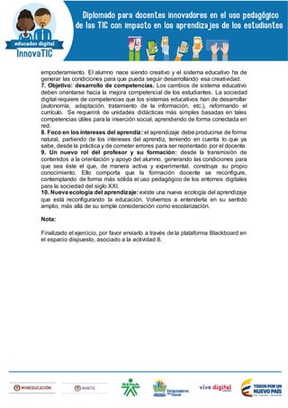 empoderamiento. El alumno nace siendo creativo y el sistema educativo ha de
generar las condiciones para que pueda seguir desarrollando esa creatividad.
7. Objetivo: desarrollo de competencias. Los cambios de sistema educativo
deben orientarse hacia la mejora competencial de los estudiantes. La sociedad
digital requiere de competencias que los sistemas educativos han de desarrollar
(autonomía, adaptación, tratamiento de la información, etc.), reformando el
currículo. Se requerirá de unidades didácticas más simples basadas en tales
competencias útiles para la inserción social, aprendiendo de forma conectada en
red.
8. Foco en los intereses del aprendiz: el aprendizaje debe producirse de forma
natural, partiendo de los intereses del aprendiz, teniendo en cuenta lo que ya
sabe, desde la práctica y de cometer errores para ser reorientado por el docente.
9. Un nuevo rol del profesor y su formación: desde la transmisión de
contenidos a la orientación y apoyo del alumno, generando las condiciones para
que sea éste el que, de manera activa y experimental, construya su propio
conocimiento. Ello comporta que la formación docente se reconfigure,
contemplando de forma más sólida el uso pedagógico de los entornos digitales
para la sociedad del siglo XXI.
10. Nueva ecología del aprendizaje: existe una nueva ecología del aprendizaje
que está reconfigurando la educación. Volvemos a entenderla en su sentido
amplio, más allá de su simple consideración como escolarización.
Nota:
Finalizado el ejercicio, por favor enviarlo a través de la plataforma Blackboard en
el espacio dispuesto, asociado a la actividad 8.
 