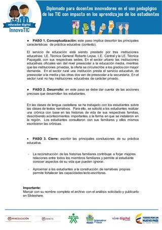 ● PASO 1. Conceptualización: este paso implica describir las principales
características de práctica educativa (contexto).
El servicio de educación está siendo prestado por tres instituciones
educativas: LE. Técnica General Roberto Leyva, I..E. Central y la LE. Técnica
Papagalá, con sus respectivas sedes. En el sector urbano las instituciones
educativas oficiales van del nivel preescolar a la educación media, mientras
que las instituciones privadas, la oferta se circunscribe a los grados con mayor
demanda. En el sector rural una institución presta el servicio educativo, de
preescolar a la media y las otras dos van de preescolar a la secundaria. En el
sector rural no hay instituciones educativas de carácter privado.
● PASO 2. Desarrollo: en este paso se debe dar cuenta de las acciones
precisas que desarrollan los estudiantes.
En las clases de lengua castellana se ha trabajado con los estudiantes sobre
las clases de textos narrativos. Para ello, se solicitó a los estudiantes realizar
una crónica con base en las historias de vida de sus respectivas familias,
describiendo acontecimientos importantes o la forma en que se instalaron en
la región. Los estudiantes consultaron con sus familiares y ellos mismos
escribieron las crónicas.
 PASO 3. Cierre: escribir las principales conclusiones de su práctica
educativa.
- La reconstrucción de las historias familiares contribuye a forjar mejores
relaciones entre todos los miembros familiares y permite al estudiante
conocer aspectos de su vida que pueden ignorar.
- Aproximar a los estudiantes a la construcción de narrativas propias
permite fortalecer las capacidades lecto-escritoras.
Importante:
Marcar con su nombre completo el archivo con el análisis solicitado y publicarlo
en Slideshare.
 