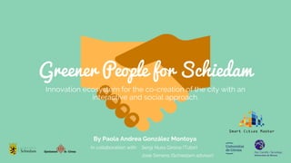 Greener People for Schiedam
Innovation ecosystem for the co-creation of the city with an
interactive and social approach.
By Paola Andrea González Montoya
In collaboration with: Sergi Nuss Girona (Tutor)
José Simens (Schiedam advisor)
 