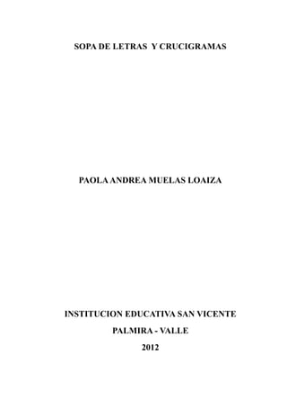 SOPA DE LETRAS Y CRUCIGRAMAS




  PAOLA ANDREA MUELAS LOAIZA




INSTITUCION EDUCATIVA SAN VICENTE
         PALMIRA - VALLE
              2012
 