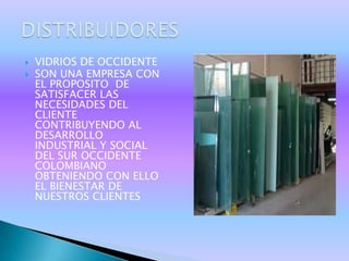    VIDRIOS DE OCCIDENTE
   SON UNA EMPRESA CON
    EL PROPOSITO DE
    SATISFACER LAS
    NECESIDADES DEL
    CLIENTE
    CONTRIBUYENDO AL
    DESARROLLO
    INDUSTRIAL Y SOCIAL
    DEL SUR OCCIDENTE
    COLOMBIANO
    OBTENIENDO CON ELLO
    EL BIENESTAR DE
    NUESTROS CLIENTES
 