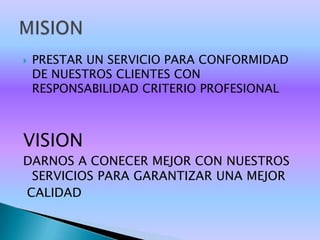    PRESTAR UN SERVICIO PARA CONFORMIDAD
    DE NUESTROS CLIENTES CON
    RESPONSABILIDAD CRITERIO PROFESIONAL



VISION
DARNOS A CONECER MEJOR CON NUESTROS
 SERVICIOS PARA GARANTIZAR UNA MEJOR
CALIDAD
 