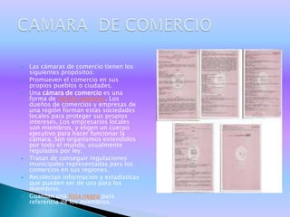    Las cámaras de comercio tienen los
    siguientes propósitos:
   Promueven el comercio en sus
    propios pueblos o ciudades.
   Una cámara de comercio es una
    forma de red de comercio. Los
    dueños de comercios y empresas de
    una región forman estas sociedades
    locales para proteger sus propios
    intereses. Los empresarios locales
    son miembros, y eligen un cuerpo
    ejecutivo para hacer funcionar la
    cámara. Son organismos extendidos
    por todo el mundo, usualmente
    regulados por ley.
   Tratan de conseguir regulaciones
    municipales representadas para los
    comercios en sus regiones.
   Recolectan información y estadísticas
    que pueden ser de uso para los
    miembros.
   Guardan una lista negra para
    referencia de los miembros.
 