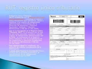    El Registro Único Tributario
    (RUT), establecido por el artículo 555-2 del
    Estatuto Tributario, constituye el nuevo y
    único mecanismo para identificar, ubicar y
    clasificar a los sujetos de obligaciones
    administradas y controladas por la
    Dirección de Impuestos y Aduanas
    Nacionales. (Artículo 1° Decreto
    MinHacienda 2788 del 31/08/2004).
   Que es la Inscripción en el Registro Único
    Tributario, RUT?. Es el proceso por el cual
    las personas naturales, jurídicas y demás
    sujetos de obligaciones administradas por
    la DIAN , se incorporan en el Registro
    Único Tributario, con el cumplimiento de
    las condiciones y requisitos establecidos
    en el Decreto MinHacienda 2788 del
    31/08/2004.
   Qué vigencia tiene? Es indefinida, sin
    perjuicio de solicitar actualización de la
    información.
   Cuándo debe hacerse la inscripción? Previo
    al inicio de la actividad económica, al
    cumplimiento de las obligaciones
    administradas por la DIAN
 