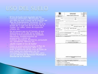    El Uso de Suelo está regulado por los
    Concejos Distritales y Municipales, pues
    son ellos los que a través de la creación del
    Plan de Ordenamiento Territorial –POT-
    , determinan el uso y destinación de se le
    puede dar a cada una de las zonas de la
    ciudad, sus calles, zonas de expansión
    urbana, etc.
   De tal manera que es el Concejo, el que
    determina si en X calle de la ciudad, se
    permite el funcionamiento de entidades
    educativas, establecimientos de
    preparación o ventas de
    comidas, discotecas, ferreterías, parqueade
    ros, panaderías, fábricas, etc.
   ¿Quién expide el Uso de Suelo?
   Cómo se anotó anteriormente, el Plan de
    Ordenamiento Territorial –POT- y por
    ende, la definición de los Usos de Suelo de
    una ciudad son elaborados por los
    Concejos Municipales o Distritales, pero
    son las Oficinas de Planeación Municipal o
    Distrital de las Alcaldías,
 