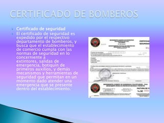    Certificado de seguridad
   El certificado de seguridad es
    expedido por el respectivo
    departamento de bomberos, y
    busca que el establecimiento
    de comercio cumpla con las
    normas de seguridad en lo
    concerniente a
    extintores, salidas de
    emergencia, botiquín de
    primeros auxilios, y demás
    mecanismos y herramientas de
    seguridad que permitan en un
    momento dado atender una
    emergencia que se presente
    dentro del establecimiento.
 