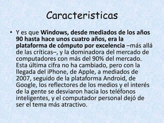Caracteristicas
• Y es que Windows, desde mediados de los años
  90 hasta hace unos cuatro años, era la
  plataforma de cómputo por excelencia –más allá
  de las críticas–, y la dominadora del mercado de
  computadores con más del 90% del mercado.
  Esta última cifra no ha cambiado, pero con la
  llegada del iPhone, de Apple, a mediados de
  2007, seguido de la plataforma Android, de
  Google, los reflectores de los medios y el interés
  de la gente se desviaron hacia los teléfonos
  inteligentes, y el computador personal dejó de
  ser el tema más atractivo.
 