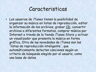 Caracteristicas
• Los usuarios de iTunes tienen la posibilidad de
  organizar su música en listas de reproducción, editar
  la información de los archivos, grabar CD, convertir
  archivos a diferentes formatos, comprar música por
  Internet a través de la tienda iTunes Store y activar
  un visualizador que presenta la música en forma
  gráfica. Otra de las novedades de iTunes son las
  'listas de reproducción inteligente', que
  automáticamente detectan canciones según un
  criterio de búsqueda elegido por el usuario, como
  una base de datos.
 