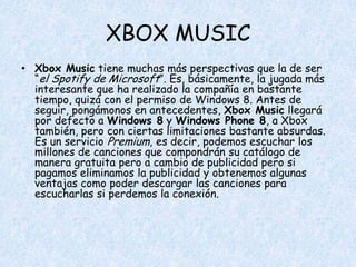 XBOX MUSIC
• Xbox Music tiene muchas más perspectivas que la de ser
  “el Spotify de Microsoft”. Es, básicamente, la jugada más
  interesante que ha realizado la compañía en bastante
  tiempo, quizá con el permiso de Windows 8. Antes de
  seguir, pongámonos en antecedentes, Xbox Music llegará
  por defecto a Windows 8 y Windows Phone 8, a Xbox
  también, pero con ciertas limitaciones bastante absurdas.
  Es un servicio Premium, es decir, podemos escuchar los
  millones de canciones que compondrán su catálogo de
  manera gratuita pero a cambio de publicidad pero si
  pagamos eliminamos la publicidad y obtenemos algunas
  ventajas como poder descargar las canciones para
  escucharlas si perdemos la conexión.
 