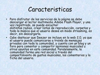 Caracteristicas
• Para disfrutar de los servicios de la página se debe
  descargar el lector multimedia Adobe Flash Player, y una
  vez registrado, se puede escuchar
  distintas radios, crear listas de reproducción, carpetas y
  toda la música que el usuario desee en modo streaming, es
  decir, sin descargarla.
• Cabe destacar que Deezer se incluye en la web 2.0, ya que
  el usuario puede comunicarse a través de mensajes
  privados con toda la comunidad, y cuenta con un blog y un
  foro para comentar y compartir opiniones musicales u
  otros asuntos en esta comunidad. Paralelamente, la
  comunidad forma una red social a través del
  compartimiento de gustos musicales, los comentarios y la
  ficha del usuario.
 