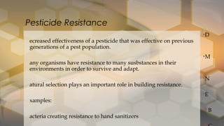 •D
ecreased effectiveness of a pesticide that was effective on previous
generations of a pest population.
•M
any organisms have resistance to many susbstances in their
environments in order to survive and adapt.
•N
atural selection plays an important role in building resistance.
•E
xamples:
B
acteria creating resistance to hand sanitizers
Pesticide Resistance
 