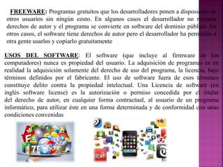FREEWARE: Programas gratuitos que los desarrolladores ponen a disposición de
otros usuarios sin ningún costo. En algunos casos el desarrollador no reclama
derechos de autor y el programa se convierte en software del dominio público. En
otros casos, el software tiene derechos de autor pero el desarrollador ha permitido a
otra gente usarlos y copiarlo gratuitamente
USOS DEL SOFTWARE: El software (que incluye al firmware de los
computadores) nunca es propiedad del usuario. La adquisición de programas es en
realidad la adquisición solamente del derecho de uso del programa, la licencia, bajo
términos definidos por el fabricante. El uso de software fuera de esos términos
constituye delito contra la propiedad intelectual. Una Licencia de software (en
inglés software license) es la autorización o permiso concedida por el titular
del derecho de autor, en cualquier forma contractual, al usuario de un programa
informático, para utilizar éste en una forma determinada y de conformidad con unas
condiciones convenidas
 