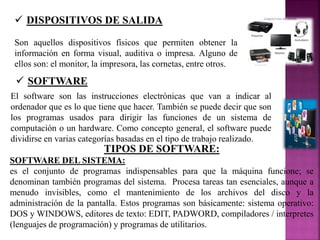  DISPOSITIVOS DE SALIDA
Son aquellos dispositivos físicos que permiten obtener la
información en forma visual, auditiva o impresa. Alguno de
ellos son: el monitor, la impresora, las cornetas, entre otros.
 SOFTWARE
El software son las instrucciones electrónicas que van a indicar al
ordenador que es lo que tiene que hacer. También se puede decir que son
los programas usados para dirigir las funciones de un sistema de
computación o un hardware. Como concepto general, el software puede
dividirse en varias categorías basadas en el tipo de trabajo realizado.
TIPOS DE SOFTWARE:
SOFTWARE DEL SISTEMA:
es el conjunto de programas indispensables para que la máquina funcione; se
denominan también programas del sistema. Procesa tareas tan esenciales, aunque a
menudo invisibles, como el mantenimiento de los archivos del disco y la
administración de la pantalla. Estos programas son básicamente: sistema operativo:
DOS y WINDOWS, editores de texto: EDIT, PADWORD, compiladores / interpretes
(lenguajes de programación) y programas de utilitarios.
 