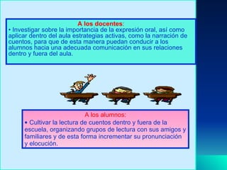 A los docentes : Investigar sobre la importancia de la expresión oral, así como aplicar dentro del aula estrategias activas, como la narración de cuentos, para que de esta manera puedan conducir a los alumnos hacia una adecuada comunicación en sus relaciones dentro y fuera del aula. A los alumnos: Cultivar la lectura de cuentos dentro y fuera de la escuela, organizando grupos de lectura con sus amigos y familiares y de esta forma incrementar su pronunciación y elocución. 