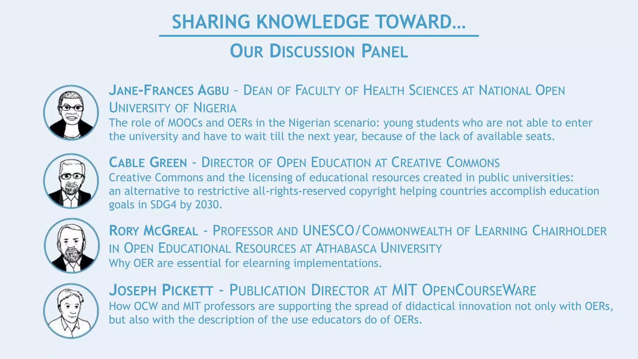 SHARING KNOWLEDGE TOWARD…
OUR DISCUSSION PANEL
JANE-FRANCES AGBU – DEAN OF FACULTY OF HEALTH SCIENCES AT NATIONAL OPEN
UNIVERSITY OF NIGERIA
The role of MOOCs and OERs in the Nigerian scenario: young students who are not able to enter
the university and have to wait till the next year, because of the lack of available seats.
CABLE GREEN - DIRECTOR OF OPEN EDUCATION AT CREATIVE COMMONS
Creative Commons and the licensing of educational resources created in public universities:
an alternative to restrictive all-rights-reserved copyright helping countries accomplish education
goals in SDG4 by 2030.
RORY MCGREAL - PROFESSOR AND UNESCO/COMMONWEALTH OF LEARNING CHAIRHOLDER
IN OPEN EDUCATIONAL RESOURCES AT ATHABASCA UNIVERSITY
Why OER are essential for elearning implementations.
JOSEPH PICKETT - PUBLICATION DIRECTOR AT MIT OPENCOURSEWARE
How OCW and MIT professors are supporting the spread of didactical innovation not only with OERs,
but also with the description of the use educators do of OERs.
 