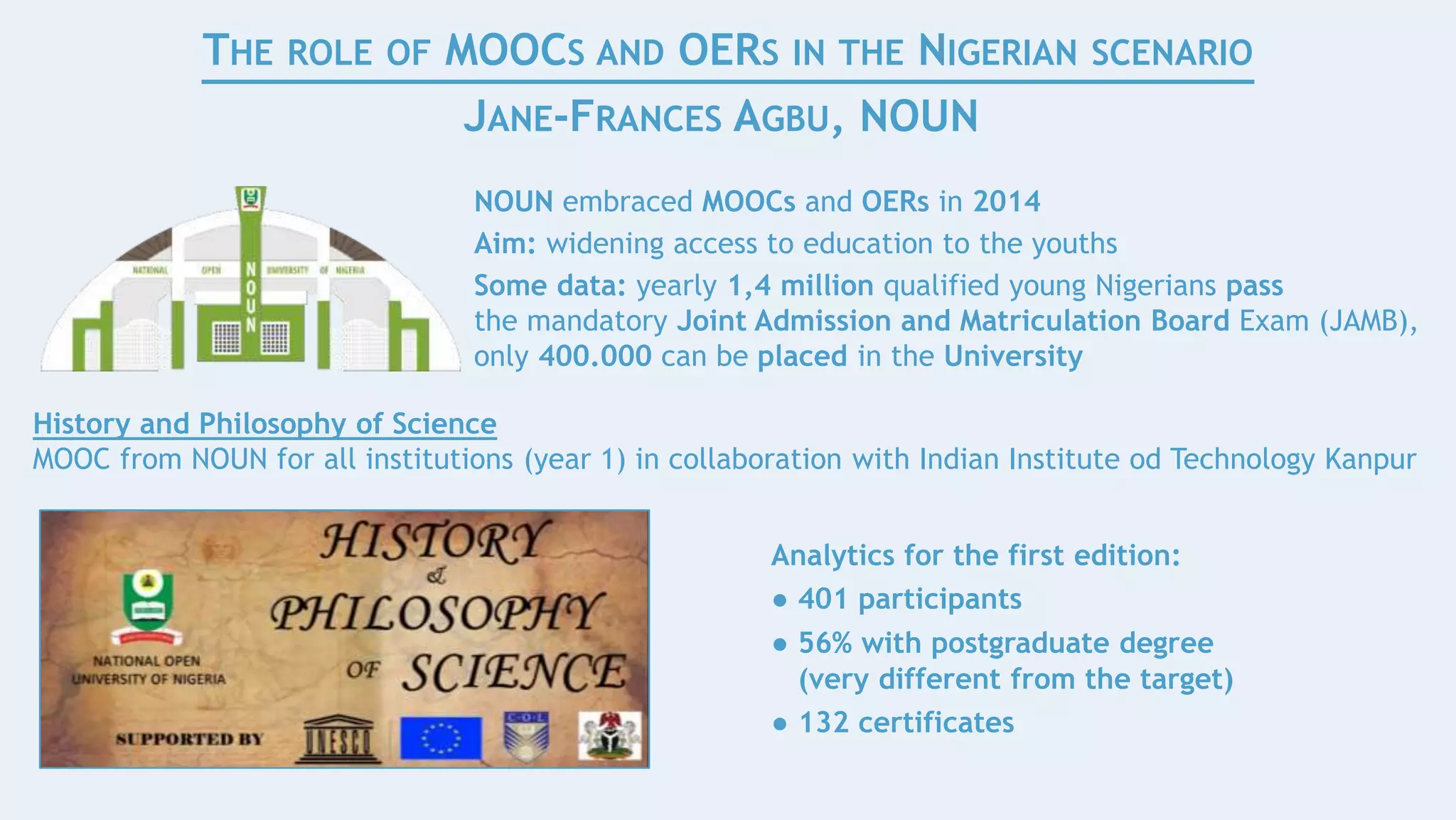 Analytics for the first edition:
● 401 participants
● 56% with postgraduate degree
(very different from the target)
● 132 certificates
THE ROLE OF MOOCS AND OERS IN THE NIGERIAN SCENARIO
JANE-FRANCES AGBU, NOUN
NOUN embraced MOOCs and OERs in 2014
Aim: widening access to education to the youths
Some data: yearly 1,4 million qualified young Nigerians pass
the mandatory Joint Admission and Matriculation Board Exam (JAMB),
only 400.000 can be placed in the University
History and Philosophy of Science
MOOC from NOUN for all institutions (year 1) in collaboration with Indian Institute od Technology Kanpur
 