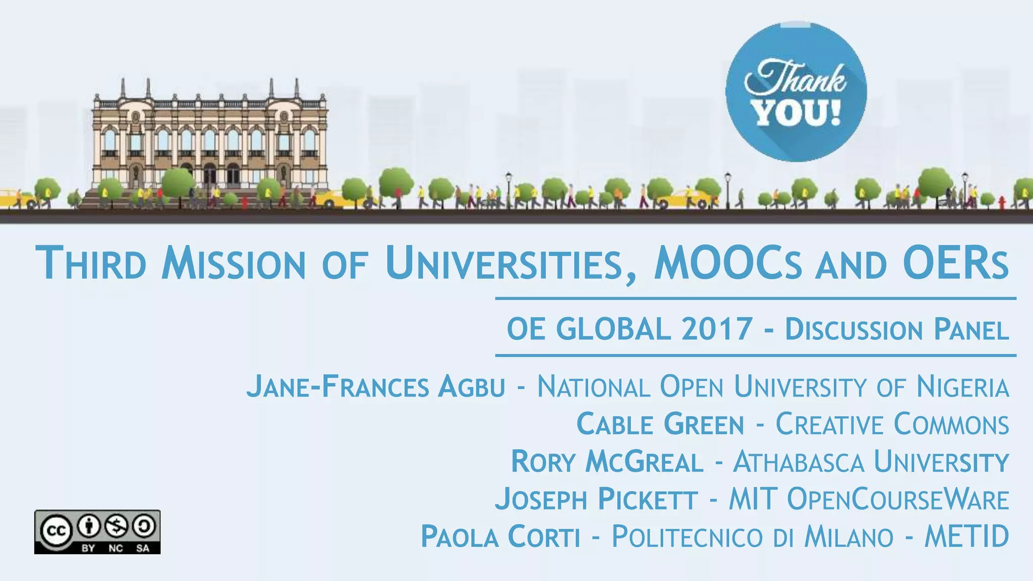 THIRD MISSION OF UNIVERSITIES, MOOCS AND OERS
JANE-FRANCES AGBU - NATIONAL OPEN UNIVERSITY OF NIGERIA
CABLE GREEN - CREATIVE COMMONS
RORY MCGREAL - ATHABASCA UNIVERSITY
JOSEPH PICKETT - MIT OPENCOURSEWARE
PAOLA CORTI - POLITECNICO DI MILANO - METID
OE GLOBAL 2017 - DISCUSSION PANEL
 