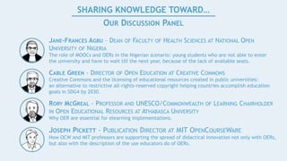 SHARING KNOWLEDGE TOWARD…
OUR DISCUSSION PANEL
JANE-FRANCES AGBU – DEAN OF FACULTY OF HEALTH SCIENCES AT NATIONAL OPEN
UNIVERSITY OF NIGERIA
The role of MOOCs and OERs in the Nigerian scenario: young students who are not able to enter
the university and have to wait till the next year, because of the lack of available seats.
CABLE GREEN - DIRECTOR OF OPEN EDUCATION AT CREATIVE COMMONS
Creative Commons and the licensing of educational resources created in public universities:
an alternative to restrictive all-rights-reserved copyright helping countries accomplish education
goals in SDG4 by 2030.
RORY MCGREAL - PROFESSOR AND UNESCO/COMMONWEALTH OF LEARNING CHAIRHOLDER
IN OPEN EDUCATIONAL RESOURCES AT ATHABASCA UNIVERSITY
Why OER are essential for elearning implementations.
JOSEPH PICKETT - PUBLICATION DIRECTOR AT MIT OPENCOURSEWARE
How OCW and MIT professors are supporting the spread of didactical innovation not only with OERs,
but also with the description of the use educators do of OERs.
 