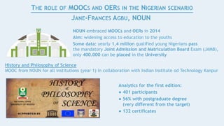 Analytics for the first edition:
● 401 participants
● 56% with postgraduate degree
(very different from the target)
● 132 certificates
THE ROLE OF MOOCS AND OERS IN THE NIGERIAN SCENARIO
JANE-FRANCES AGBU, NOUN
NOUN embraced MOOCs and OERs in 2014
Aim: widening access to education to the youths
Some data: yearly 1,4 million qualified young Nigerians pass
the mandatory Joint Admission and Matriculation Board Exam (JAMB),
only 400.000 can be placed in the University
History and Philosophy of Science
MOOC from NOUN for all institutions (year 1) in collaboration with Indian Institute od Technology Kanpur
 