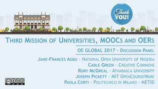 THIRD MISSION OF UNIVERSITIES, MOOCS AND OERS
JANE-FRANCES AGBU - NATIONAL OPEN UNIVERSITY OF NIGERIA
CABLE GREEN - CREATIVE COMMONS
RORY MCGREAL - ATHABASCA UNIVERSITY
JOSEPH PICKETT - MIT OPENCOURSEWARE
PAOLA CORTI - POLITECNICO DI MILANO - METID
OE GLOBAL 2017 - DISCUSSION PANEL
 