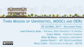 THIRD MISSION OF UNIVERSITIES, MOOCS AND OERS
JANE-FRANCES AGBU - NATIONAL OPEN UNIVERSITY OF NIGERIA
CABLE GREEN - CREATIVE COMMONS
RORY MCGREAL - ATHABASCA UNIVERSITY
JOSEPH PICKETT - MIT OPENCOURSEWARE
PAOLA CORTI - POLITECNICO DI MILANO - METID
OE GLOBAL 2017 - DISCUSSION PANEL
 