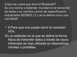 5.Que es y para que sirve el Bluetooth? Es una norma o estándar mundial en la transición de datos o su nombre común de especificación industriales IEEE802.11 y se lo define como una red WNAP. 6.Para que nos puede servir la conexión IrDa. Es un estándar en la que se define la forma física de transmitir datos a través de rayos infrarrojos es mas utilizada en dispositivos móviles o portátiles. 