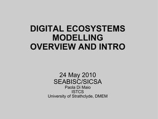 DIGITAL ECOSYSTEMS MODELLING OVERVIEW AND INTRO 24 May 2010 SEABISC/SICSA Paola Di Maio ISTCS University of Strathclyde, DMEM 