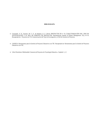 BIBLIOGRAFÍA
 Cassanelli, A. N., Guarino, M. C. G., & Sánchez, G. F. (2014). PROYECTOS DE I+ D, CARACTERIZACIÓN DEL TIPO DE
INVESTIGACIÓN Y EL ROL DE GERENTE DE PROYECTOS. Iberoamerican Journal of Project Management, 5(2), 01-16.
Recuperado de: Proyectos de I+D, Caracterización del Tipo de Investigación y el Rol de Gerente de Proyectos.
 UNESCO. Herramientas para la Gestión de Proyectos Educativos con TIC. Recuperado de: Herramientas para la Gestión de Proyectos
Educativos con TIC.
 Libro Electrónico Multimedial: Gerencia de Proyectos de Tecnología Educativa., Capítulo 1 y 2.
 