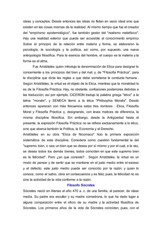 ideas y conceptos. Desde entonces las ideas no flotan en vacío ideal sino que
existen en las cosas mismas de la realidad. Al mismo tiempo que fue el creador
del "empirismo epistemológico", fue también gestor del "realismo metafísico".
Hay una realidad exterior que puede ser accesible al conocimiento empírico
Sobre el principio de la relación entre materia y forma, se elaboraron la
psicología, la sociología y la política, así como, por supuesto, una nueva
antropología filosófica. Para la esencia del hombre, el cuerpo es la materia y la
forma es el alma.
Fue Aristóteles quien introdujo la denominación de Etica para designar lo
concerniente a los principios del bien y del mal; y, de "Filosofía Práctica", para
la disciplina que dicta las reglas a que debe someterse la conducta humana .
Según Aristóteles, la virtud es el objeto de la Etica, mientras que la moralidad lo
es de la Filosofía Práctica. Hay, no obstante, confusiones posteriores debidas a
las traducción; así por ejemplo, CICERON tradujo la palabra griega "ético" a la
latina "moralis", y SENECA llamó a la ética "Philisophia Moralis". Desde
entonces aparecen con más frecuencia estos tres nombres : Etica, Filosofía
Moral y Filosofía Práctica ç, designando, con leves matices de diferencia, la
misma disciplina filosófica. Sin embargo, desde la Antigüedad hasta el
presente, la expresión Filosofía Práctica no se refiere exclusivamente a lo ético,
sino que abarca también la Política, la Economía y el Derecho.
Aristóteles en su obra "Etica de Nicomaco" hizo la primera exposición
sistemática de esta disciplina. Considera como cuestión fundamental la del
"supremo bien, o sea un bien que se desea por sí mismo y por el cual, a la vez,
se desea todos los demás bienes; todos coinciden en que este supremo bien
es la felicidad". Pero ¿en que consiste? . Según Aristóteles, la virtud es un
modo de pensar y de sentir que se mantiene en el justo medio entre el exceso
y el defecto; este justo medio puede ser conocido por la razón, y quien lo
conoce, como el sabio, obra en consecuencia y es feliz; pues, la felicidad no es
sino la actividad de la vida conforme a la razón.
Filosofo Sócrates
Sócrates nació en Atenas el año 470 a. c. de una familia, al parecer, de clase
media. Su padre era escultor y su madre comadrona, lo que ha dado lugar a
alguna comparación entre el oficio de su madre y la actividad filosófica de
Sócrates. Los primeros años de la vida de Sócrates coinciden, pues, con el
 