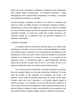 gentes del común (mercaderes, campesinos o artesanos) como interlocutores
para sostener largas conversaciones, con frecuencia parecidas a largos
interrogatorios. Este comportamiento correspondía, sin embargo, a la esencia
de su sistema de enseñanza, la mayéutica.
El propio Sócrates comparaba tal método con el oficio de comadrona que
ejerció su madre: se trataba de llevar a un interlocutor a alumbrar la verdad, a
descubrirla por sí mismo como alojada ya en su alma, por medio de un diálogo
en el que el filósofo proponía una serie de preguntas y oponía sus reparos a las
respuestas recibidas, de modo que al final fuera posible reconocer si las
opiniones iniciales de su interlocutor eran una apariencia engañosa o un
verdadero conocimiento.
La filosofía de Sócrates
La cuestión moral del conocimiento del bien estuvo en el centro de las
enseñanzas de Sócrates, con lo que imprimió un giro fundamental en la historia
de la filosofía griega, al prescindir de las preocupaciones cosmológicas de sus
predecesores. Como se ha visto, el primer paso para alcanzar el conocimiento
consistía en la aceptación de la propia ignorancia, y en el terreno de sus
reflexiones éticas, el conocimiento juega un papel fundamental. Sócrates
piensa que el hombre no puede hacer el bien si no lo conoce, es decir, si no
posee el concepto del mismo y los criterios que permiten discernirlo.
El ser humano aspira a la felicidad, y hacia ello encamina sus acciones.
Sólo una conducta virtuosa, por otra parte, proporciona la felicidad. Y de entre
todas las virtudes, la más importante es la sabiduría, que incluye a las
restantes. El que posee la sabiduría posee todas las virtudes porque, según
Sócrates, nadie obra mal a sabiendas: si, por ejemplo, alguien engaña al
prójimo es porque, en su ignorancia, no se da cuenta de que el engaño es un
mal. El sabio conoce que la honestidad es un bien, porque los beneficios que le
reporta (confianza, reputación, estima, honorabilidad) son muy superiores a los
que puede reportarle el engaño (riquezas, poder, un matrimonio conveniente).
 