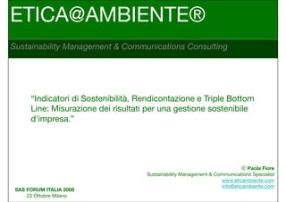 ETICA@AMBIENTE®
Sustainability Management & Communications Consulting




      “Indicatori di Sostenibilità, Rendicontazione e Triple Bottom
      Line: Misurazione dei risultati per una gestione sostenibile
      d’impresa.”




                                                                               Paola Fiore
                                     Sustainability Management & Communications Specialist
                                                                   www.eticambiente.com
                                                                    info@eticambiente.com
 SAS FORUM ITALIA 2008
     23 Ottobre Milano
 