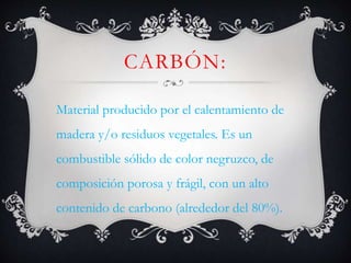 CARBÓN:
Material producido por el calentamiento de
madera y/o residuos vegetales. Es un
combustible sólido de color negruzco, de
composición porosa y frágil, con un alto
contenido de carbono (alrededor del 80%).
 
