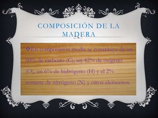 COMPOSICIÓN DE LA
MADERA
En composición media se constituye de un
50% de carbono (C), un 42% de oxígeno
(O), un 6% de hidrógeno (H) y el 2%
restante de nitrógeno (N) y otros elementos.
 