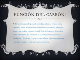 FUNCIÓN DEL CARBÓN:
 El carbón activado posee la virtud de adherir o retener en su
superficie uno o más componentes (átomos, moléculas, iones) del
líquido que está en contacto con él. Este fenómeno se denomina
poder adsorbente. La adsorción es la responsable de purificar,
deodorizar y decolorar el agua u otros sólidos, líquidos o gases que
entren en contacto con el elemento adsorbente.
 